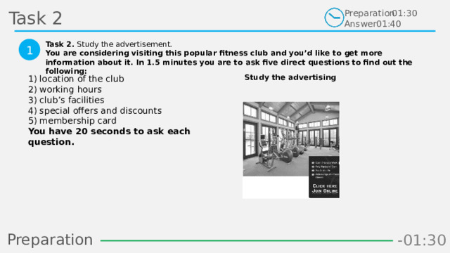 Task 2 Preparation Answer 01:30 01:40 Task 2. Study the advertisement. You are considering visiting this popular fitness club and you’d like to get more information about it. In 1.5 minutes you are to ask five direct questions to find out the following:  1 Study the advertising 1) location of the club  2) working hours  3) club’s facilities  4) special offers and discounts  5) membership card  You have 20 seconds to ask each question.  Preparation -00:58 -01:06 -01:05 -01:04 -01:03 -01:02 -01:01 -01:00 -00:59 -00:50 -00:57 -00:56 -00:55 -00:54 -00:53 -00:52 -00:51 -01:08 -00:49 -00:48 -01:07 -01:16 -01:09 -01:21 -01:30 -01:29 -01:28 -01:27 -01:26 -01:25 -01:24 -01:23 -01:22 -01:20 -01:10 -01:19 -01:18 -01:17 -00:46 -01:15 -01:14 -01:13 -01:12 -01:11 -00:47 -00:37 -00:45 -00:10 -00:18 -00:17 -00:16 -00:15 -00:14 -00:13 -00:12 -00:11 -00:09 -00:20 -00:08 -00:07 -00:06 -00:05 -00:04 -00:03 -00:02 -00:01 -00:00 -00:19 -00:21 -00:44 -00:33 -00:43 -00:42 -00:41 -00:40 -00:39 -00:38 -00:36 -00:35 -00:34 -00:32 -00:22 -00:31 -00:30 -00:29 -00:28 -00:27 -00:26 -00:25 -00:24 -00:23 18 