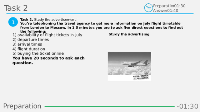 Task 2 Preparation Answer 01:30 01:40 Task 2. Study the advertisement. You’re telephoning the travel agency to get more information on July flight timetable from London to Moscow. In 1.5 minutes you are to ask five direct questions to find out the following:  1 Study the advertising 1) availability of flight tickets in July  2) departure times  3) arrival times  4) flight duration  5) buying the ticket online  You have 20 seconds to ask each question.  Preparation -00:58 -01:06 -01:05 -01:04 -01:03 -01:02 -01:01 -01:00 -00:59 -00:50 -00:57 -00:56 -00:55 -00:54 -00:53 -00:52 -00:51 -01:08 -00:49 -00:48 -01:07 -01:16 -01:09 -01:21 -01:30 -01:29 -01:28 -01:27 -01:26 -01:25 -01:24 -01:23 -01:22 -01:20 -01:10 -01:19 -01:18 -01:17 -00:46 -01:15 -01:14 -01:13 -01:12 -01:11 -00:47 -00:37 -00:45 -00:10 -00:18 -00:17 -00:16 -00:15 -00:14 -00:13 -00:12 -00:11 -00:09 -00:20 -00:08 -00:07 -00:06 -00:05 -00:04 -00:03 -00:02 -00:01 -00:00 -00:19 -00:21 -00:44 -00:33 -00:43 -00:42 -00:41 -00:40 -00:39 -00:38 -00:36 -00:35 -00:34 -00:32 -00:22 -00:31 -00:30 -00:29 -00:28 -00:27 -00:26 -00:25 -00:24 -00:23 22 
