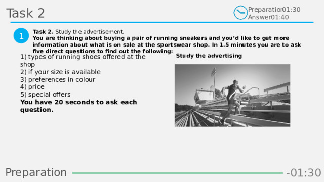 Task 2 Preparation Answer 01:30 01:40 Task 2. Study the advertisement. You are thinking about buying a pair of running sneakers and you’d like to get more information about what is on sale at the sportswear shop. In 1.5 minutes you are to ask five direct questions to find out the following:  1 Study the advertising 1) types of running shoes offered at the shop  2) if your size is available  3) preferences in colour  4) price  5) special offers  You have 20 seconds to ask each question.  Preparation -00:58 -01:06 -01:05 -01:04 -01:03 -01:02 -01:01 -01:00 -00:59 -00:50 -00:57 -00:56 -00:55 -00:54 -00:53 -00:52 -00:51 -01:08 -00:49 -00:48 -01:07 -01:16 -01:09 -01:21 -01:30 -01:29 -01:28 -01:27 -01:26 -01:25 -01:24 -01:23 -01:22 -01:20 -01:10 -01:19 -01:18 -01:17 -00:46 -01:15 -01:14 -01:13 -01:12 -01:11 -00:47 -00:37 -00:45 -00:10 -00:18 -00:17 -00:16 -00:15 -00:14 -00:13 -00:12 -00:11 -00:09 -00:20 -00:08 -00:07 -00:06 -00:05 -00:04 -00:03 -00:02 -00:01 -00:00 -00:19 -00:21 -00:44 -00:33 -00:43 -00:42 -00:41 -00:40 -00:39 -00:38 -00:36 -00:35 -00:34 -00:32 -00:22 -00:31 -00:30 -00:29 -00:28 -00:27 -00:26 -00:25 -00:24 -00:23 26 