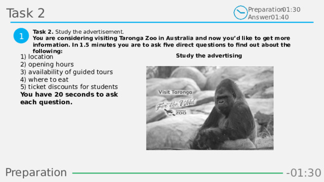 Task 2 Preparation Answer 01:30 01:40 Task 2. Study the advertisement. You are considering visiting Taronga Zoo in Australia and now you’d like to get more information. In 1.5 minutes you are to ask five direct questions to find out about the following:  1 Study the advertising 1) location  2) opening hours  3) availability of guided tours  4) where to eat  5) ticket discounts for students  You have 20 seconds to ask each question.  Preparation -00:58 -01:06 -01:05 -01:04 -01:03 -01:02 -01:01 -01:00 -00:59 -00:50 -00:57 -00:56 -00:55 -00:54 -00:53 -00:52 -00:51 -01:08 -00:49 -00:48 -01:07 -01:16 -01:09 -01:21 -01:30 -01:29 -01:28 -01:27 -01:26 -01:25 -01:24 -01:23 -01:22 -01:20 -01:10 -01:19 -01:18 -01:17 -00:46 -01:15 -01:14 -01:13 -01:12 -01:11 -00:47 -00:37 -00:45 -00:10 -00:18 -00:17 -00:16 -00:15 -00:14 -00:13 -00:12 -00:11 -00:09 -00:20 -00:08 -00:07 -00:06 -00:05 -00:04 -00:03 -00:02 -00:01 -00:00 -00:19 -00:21 -00:44 -00:33 -00:43 -00:42 -00:41 -00:40 -00:39 -00:38 -00:36 -00:35 -00:34 -00:32 -00:22 -00:31 -00:30 -00:29 -00:28 -00:27 -00:26 -00:25 -00:24 -00:23  