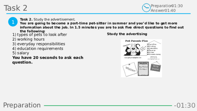 Task 2 Preparation Answer 01:30 01:40 Task 2. Study the advertisement. You are going to become a part-time pet-sitter in summer and you’d like to get more information about the job. In 1.5 minutes you are to ask five direct questions to find out the following:  1 Study the advertising 1) types of pets to look after  2) working hours  3) everyday responsibilities  4) education requirements  5) salary  You have 20 seconds to ask each question.  Preparation -00:58 -01:06 -01:05 -01:04 -01:03 -01:02 -01:01 -01:00 -00:59 -00:50 -00:57 -00:56 -00:55 -00:54 -00:53 -00:52 -00:51 -01:08 -00:49 -00:48 -01:07 -01:16 -01:09 -01:21 -01:30 -01:29 -01:28 -01:27 -01:26 -01:25 -01:24 -01:23 -01:22 -01:20 -01:10 -01:19 -01:18 -01:17 -00:46 -01:15 -01:14 -01:13 -01:12 -01:11 -00:47 -00:37 -00:45 -00:10 -00:18 -00:17 -00:16 -00:15 -00:14 -00:13 -00:12 -00:11 -00:09 -00:20 -00:08 -00:07 -00:06 -00:05 -00:04 -00:03 -00:02 -00:01 -00:00 -00:19 -00:21 -00:44 -00:33 -00:43 -00:42 -00:41 -00:40 -00:39 -00:38 -00:36 -00:35 -00:34 -00:32 -00:22 -00:31 -00:30 -00:29 -00:28 -00:27 -00:26 -00:25 -00:24 -00:23 30 