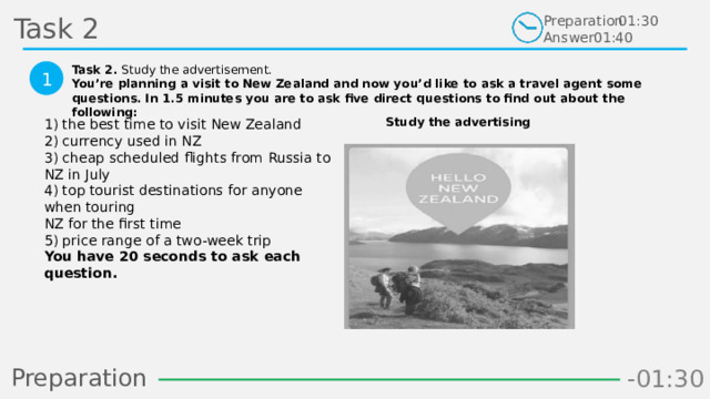 Task 2 Preparation Answer 01:30 01:40 Task 2. Study the advertisement. You’re planning a visit to New Zealand and now you’d like to ask a travel agent some questions. In 1.5 minutes you are to ask five direct questions to find out about the following:  1 Study the advertising 1) the best time to visit New Zealand  2) currency used in NZ  3) cheap scheduled flights from Russia to NZ in July  4) top tourist destinations for anyone when touring  NZ for the first time  5) price range of a two-week trip  You have 20 seconds to ask each question.  Preparation -00:58 -01:06 -01:05 -01:04 -01:03 -01:02 -01:01 -01:00 -00:59 -00:50 -00:57 -00:56 -00:55 -00:54 -00:53 -00:52 -00:51 -01:08 -00:49 -00:48 -01:07 -01:16 -01:09 -01:21 -01:30 -01:29 -01:28 -01:27 -01:26 -01:25 -01:24 -01:23 -01:22 -01:20 -01:10 -01:19 -01:18 -01:17 -00:46 -01:15 -01:14 -01:13 -01:12 -01:11 -00:47 -00:37 -00:45 -00:10 -00:18 -00:17 -00:16 -00:15 -00:14 -00:13 -00:12 -00:11 -00:09 -00:20 -00:08 -00:07 -00:06 -00:05 -00:04 -00:03 -00:02 -00:01 -00:00 -00:19 -00:21 -00:44 -00:33 -00:43 -00:42 -00:41 -00:40 -00:39 -00:38 -00:36 -00:35 -00:34 -00:32 -00:22 -00:31 -00:30 -00:29 -00:28 -00:27 -00:26 -00:25 -00:24 -00:23 6 