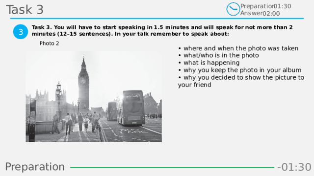 Task 3 Preparation Answer 01:30 02:00 Task 3. You will have to start speaking in 1.5 minutes and will speak for not more than 2 minutes (12–15 sentences). In your talk remember to speak about:  3 Photo 2 • where and when the photo was taken  • what/who is in the photo  • what is happening  • why you keep the photo in your album  • why you decided to show the picture to your friend Preparation -00:59 -01:07 -01:06 -01:05 -01:04 -01:03 -01:02 -01:01 -01:00 -00:52 -00:58 -00:57 -00:56 -00:55 -00:54 -00:53 -01:09 -00:51 -00:50 -01:08 -01:17 -01:10 -01:22 -01:30 -01:29 -01:28 -01:27 -01:26 -01:25 -01:24 -01:23 -01:21 -01:11 -01:20 -01:19 -01:18 -00:48 -01:16 -01:15 -01:14 -01:13 -01:12 -00:49 -00:41 -00:47 -00:10 -00:19 -00:18 -00:17 -00:16 -00:15 -00:14 -00:13 -00:12 -00:11 -00:09 -00:21 -00:08 -00:07 -00:06 -00:05 -00:04 -00:03 -00:02 -00:01 -00:00 -00:20 -00:22 -00:46 -00:35 -00:45 -00:44 -00:43 -00:42 -00:40 -00:39 -00:38 -00:37 -00:36 -00:34 -00:23 -00:33 -00:32 -00:31 -00:30 -00:29 -00:28 -00:27 -00:26 -00:25 -00:24 13 