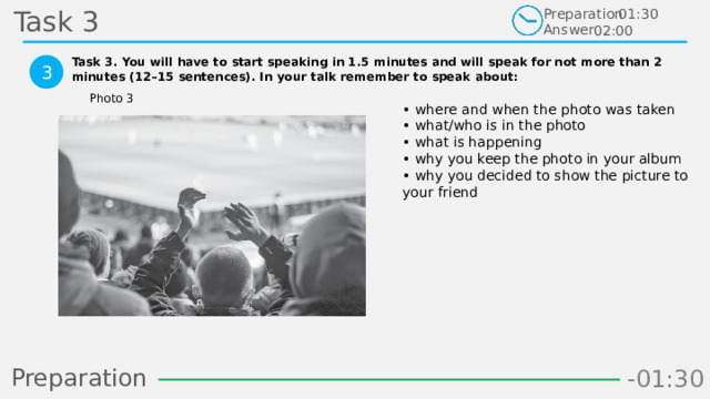 Task 3 Preparation Answer 01:30 02:00 Task 3. You will have to start speaking in 1.5 minutes and will speak for not more than 2 minutes (12–15 sentences). In your talk remember to speak about:  3 Photo 3 • where and when the photo was taken  • what/who is in the photo  • what is happening  • why you keep the photo in your album  • why you decided to show the picture to your friend Preparation -00:59 -01:07 -01:06 -01:05 -01:04 -01:03 -01:02 -01:01 -01:00 -00:52 -00:58 -00:57 -00:56 -00:55 -00:54 -00:53 -01:09 -00:51 -00:50 -01:08 -01:17 -01:10 -01:22 -01:30 -01:29 -01:28 -01:27 -01:26 -01:25 -01:24 -01:23 -01:21 -01:11 -01:20 -01:19 -01:18 -00:48 -01:16 -01:15 -01:14 -01:13 -01:12 -00:49 -00:41 -00:47 -00:10 -00:19 -00:18 -00:17 -00:16 -00:15 -00:14 -00:13 -00:12 -00:11 -00:09 -00:21 -00:08 -00:07 -00:06 -00:05 -00:04 -00:03 -00:02 -00:01 -00:00 -00:20 -00:22 -00:46 -00:35 -00:45 -00:44 -00:43 -00:42 -00:40 -00:39 -00:38 -00:37 -00:36 -00:34 -00:23 -00:33 -00:32 -00:31 -00:30 -00:29 -00:28 -00:27 -00:26 -00:25 -00:24 13 