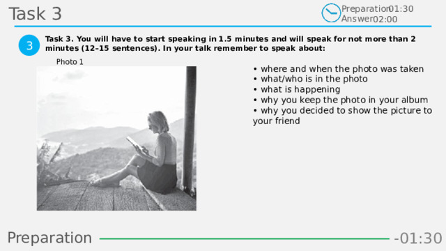 Task 3 Preparation Answer 01:30 02:00 Task 3. You will have to start speaking in 1.5 minutes and will speak for not more than 2 minutes (12–15 sentences). In your talk remember to speak about:  3 Photo 1 • where and when the photo was taken  • what/who is in the photo  • what is happening  • why you keep the photo in your album  • why you decided to show the picture to your friend   Preparation -00:59 -01:07 -01:06 -01:05 -01:04 -01:03 -01:02 -01:01 -01:00 -00:52 -00:58 -00:57 -00:56 -00:55 -00:54 -00:53 -01:09 -00:51 -00:50 -01:08 -01:17 -01:10 -01:22 -01:30 -01:29 -01:28 -01:27 -01:26 -01:25 -01:24 -01:23 -01:21 -01:11 -01:20 -01:19 -01:18 -00:48 -01:16 -01:15 -01:14 -01:13 -01:12 -00:49 -00:41 -00:47 -00:10 -00:19 -00:18 -00:17 -00:16 -00:15 -00:14 -00:13 -00:12 -00:11 -00:09 -00:21 -00:08 -00:07 -00:06 -00:05 -00:04 -00:03 -00:02 -00:01 -00:00 -00:20 -00:22 -00:46 -00:35 -00:45 -00:44 -00:43 -00:42 -00:40 -00:39 -00:38 -00:37 -00:36 -00:34 -00:23 -00:33 -00:32 -00:31 -00:30 -00:29 -00:28 -00:27 -00:26 -00:25 -00:24 22 