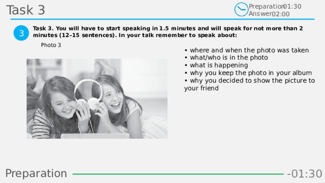Task 3 Preparation Answer 01:30 02:00 Task 3. You will have to start speaking in 1.5 minutes and will speak for not more than 2 minutes (12–15 sentences). In your talk remember to speak about:  3 Photo 3 • where and when the photo was taken  • what/who is in the photo  • what is happening  • why you keep the photo in your album  • why you decided to show the picture to your friend Preparation -00:59 -01:07 -01:06 -01:05 -01:04 -01:03 -01:02 -01:01 -01:00 -00:52 -00:58 -00:57 -00:56 -00:55 -00:54 -00:53 -01:09 -00:51 -00:50 -01:08 -01:17 -01:10 -01:22 -01:30 -01:29 -01:28 -01:27 -01:26 -01:25 -01:24 -01:23 -01:21 -01:11 -01:20 -01:19 -01:18 -00:48 -01:16 -01:15 -01:14 -01:13 -01:12 -00:49 -00:41 -00:47 -00:10 -00:19 -00:18 -00:17 -00:16 -00:15 -00:14 -00:13 -00:12 -00:11 -00:09 -00:21 -00:08 -00:07 -00:06 -00:05 -00:04 -00:03 -00:02 -00:01 -00:00 -00:20 -00:22 -00:46 -00:35 -00:45 -00:44 -00:43 -00:42 -00:40 -00:39 -00:38 -00:37 -00:36 -00:34 -00:23 -00:33 -00:32 -00:31 -00:30 -00:29 -00:28 -00:27 -00:26 -00:25 -00:24 40 