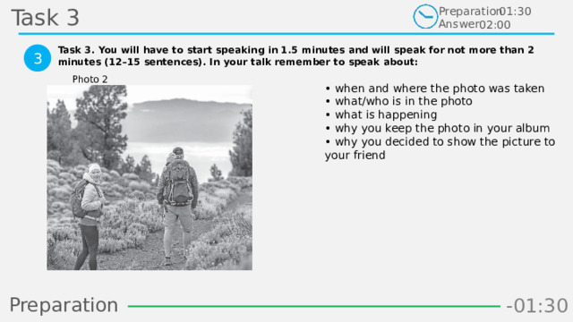 Task 3 Preparation Answer 01:30 02:00 Task 3. You will have to start speaking in 1.5 minutes and will speak for not more than 2 minutes (12–15 sentences). In your talk remember to speak about:  3 Photo 2 • when and where the photo was taken  • what/who is in the photo  • what is happening  • why you keep the photo in your album  • why you decided to show the picture to your friend Preparation -00:59 -01:07 -01:06 -01:05 -01:04 -01:03 -01:02 -01:01 -01:00 -00:52 -00:58 -00:57 -00:56 -00:55 -00:54 -00:53 -01:09 -00:51 -00:50 -01:08 -01:17 -01:10 -01:22 -01:30 -01:29 -01:28 -01:27 -01:26 -01:25 -01:24 -01:23 -01:21 -01:11 -01:20 -01:19 -01:18 -00:48 -01:16 -01:15 -01:14 -01:13 -01:12 -00:49 -00:41 -00:47 -00:10 -00:19 -00:18 -00:17 -00:16 -00:15 -00:14 -00:13 -00:12 -00:11 -00:09 -00:21 -00:08 -00:07 -00:06 -00:05 -00:04 -00:03 -00:02 -00:01 -00:00 -00:20 -00:22 -00:46 -00:35 -00:45 -00:44 -00:43 -00:42 -00:40 -00:39 -00:38 -00:37 -00:36 -00:34 -00:23 -00:33 -00:32 -00:31 -00:30 -00:29 -00:28 -00:27 -00:26 -00:25 -00:24 4 