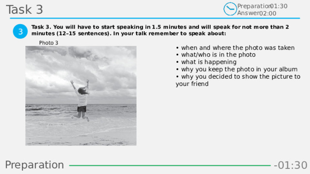 Task 3 Preparation Answer 01:30 02:00 Task 3. You will have to start speaking in 1.5 minutes and will speak for not more than 2 minutes (12–15 sentences). In your talk remember to speak about:  3 Photo 3 • when and where the photo was taken  • what/who is in the photo  • what is happening  • why you keep the photo in your album  • why you decided to show the picture to your friend Preparation -00:59 -01:07 -01:06 -01:05 -01:04 -01:03 -01:02 -01:01 -01:00 -00:52 -00:58 -00:57 -00:56 -00:55 -00:54 -00:53 -01:09 -00:51 -00:50 -01:08 -01:17 -01:10 -01:22 -01:30 -01:29 -01:28 -01:27 -01:26 -01:25 -01:24 -01:23 -01:21 -01:11 -01:20 -01:19 -01:18 -00:48 -01:16 -01:15 -01:14 -01:13 -01:12 -00:49 -00:41 -00:47 -00:10 -00:19 -00:18 -00:17 -00:16 -00:15 -00:14 -00:13 -00:12 -00:11 -00:09 -00:21 -00:08 -00:07 -00:06 -00:05 -00:04 -00:03 -00:02 -00:01 -00:00 -00:20 -00:22 -00:46 -00:35 -00:45 -00:44 -00:43 -00:42 -00:40 -00:39 -00:38 -00:37 -00:36 -00:34 -00:23 -00:33 -00:32 -00:31 -00:30 -00:29 -00:28 -00:27 -00:26 -00:25 -00:24 4 