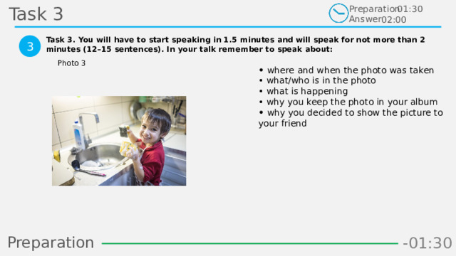 Task 3 Preparation Answer 01:30 02:00 Task 3. You will have to start speaking in 1.5 minutes and will speak for not more than 2 minutes (12–15 sentences). In your talk remember to speak about:  3 Photo 3 • where and when the photo was taken  • what/who is in the photo  • what is happening  • why you keep the photo in your album  • why you decided to show the picture to your friend Preparation -00:59 -01:07 -01:06 -01:05 -01:04 -01:03 -01:02 -01:01 -01:00 -00:52 -00:58 -00:57 -00:56 -00:55 -00:54 -00:53 -01:09 -00:51 -00:50 -01:08 -01:17 -01:10 -01:22 -01:30 -01:29 -01:28 -01:27 -01:26 -01:25 -01:24 -01:23 -01:21 -01:11 -01:20 -01:19 -01:18 -00:48 -01:16 -01:15 -01:14 -01:13 -01:12 -00:49 -00:41 -00:47 -00:10 -00:19 -00:18 -00:17 -00:16 -00:15 -00:14 -00:13 -00:12 -00:11 -00:09 -00:21 -00:08 -00:07 -00:06 -00:05 -00:04 -00:03 -00:02 -00:01 -00:00 -00:20 -00:22 -00:46 -00:35 -00:45 -00:44 -00:43 -00:42 -00:40 -00:39 -00:38 -00:37 -00:36 -00:34 -00:23 -00:33 -00:32 -00:31 -00:30 -00:29 -00:28 -00:27 -00:26 -00:25 -00:24 12 
