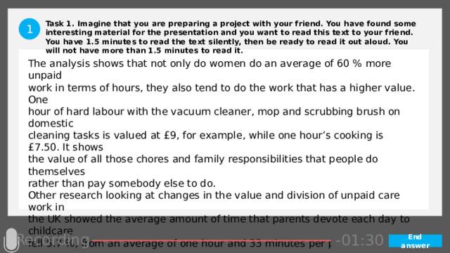 Task 1. Imagine that you are preparing a project with your friend. You have found some interesting material for the presentation and you want to read this text to your friend. You have 1.5 minutes to read the text silently, then be ready to read it out aloud. You will not have more than 1.5 minutes to read it. 1 The analysis shows that not only do women do an average of 60 % more unpaid work in terms of hours, they also tend to do the work that has a higher value. One hour of hard labour with the vacuum cleaner, mop and scrubbing brush on domestic cleaning tasks is valued at £9, for example, while one hour’s cooking is £7.50. It shows the value of all those chores and family responsibilities that people do themselves rather than pay somebody else to do. Other research looking at changes in the value and division of unpaid care work in the UK showed the average amount of time that parents devote each day to childcare fell 5.7 %, from an average of one hour and 33 minutes per parent in 2000 to one hour and 27 minutes in 2015. In contrast, the average amount of childcare provided by over 60s and siblings increased over this same period. Recording -01:05 -01:04 -01:03 -01:02 -01:01 -01:00 -00:59 -00:57 -00:58 -00:47 -00:56 -00:55 -00:54 -00:53 -00:52 -00:51 -00:50 -00:49 -00:48 -01:07 -01:06 -01:17 -01:08 -01:20 -01:29 -01:28 -01:27 -01:26 -01:25 -01:24 -01:23 -01:22 -01:21 -01:19 -01:09 -01:18 -00:45 -01:16 -01:15 -01:14 -01:13 -01:12 -01:11 -01:10 -00:46 -00:35 -00:44 -00:10 -00:18 -00:17 -00:16 -00:15 -00:14 -00:13 -00:12 -00:11 -00:09 -00:43 -00:08 -00:07 -00:06 -00:05 -00:04 -00:03 -00:02 -00:01 -00:00 -00:19 -00:20 -00:21 -00:33 -00:42 -00:41 -00:40 -00:39 -00:38 -00:37 -00:36 -00:34 -00:32 -00:22 -00:31 -00:30 -00:29 -00:28 -00:27 -00:26 -00:25 -00:24 -00:23 -01:30 End answer 