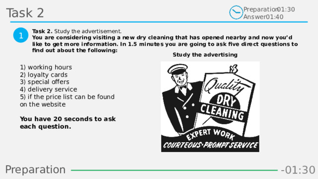 Task 2 Preparation Answer 01:30 01:40 Task 2. Study the advertisement. You are considering visiting a new dry cleaning that has opened nearby and now you’d like to get more information. In 1.5 minutes you are going to ask five direct questions to find out about the following:  1 Study the advertising 1) working hours 2) loyalty cards 3) special offers 4) delivery service 5) if the price list can be found on the website  You have 20 seconds to ask each question.  Preparation -01:06 -01:05 -00:58 -01:04 -01:03 -01:02 -01:01 -01:00 -00:59 -00:49 -00:57 -00:56 -00:55 -00:54 -00:53 -00:52 -00:51 -00:50 -00:48 -01:08 -01:07 -01:19 -01:09 -01:21 -01:30 -01:29 -01:28 -01:27 -01:26 -01:25 -01:24 -01:23 -01:22 -01:20 -01:10 -00:46 -01:18 -01:17 -01:16 -01:15 -01:14 -01:13 -01:12 -01:11 -00:47 -00:35 -00:45 -00:10 -00:18 -00:17 -00:16 -00:15 -00:14 -00:13 -00:12 -00:11 -00:09 -00:20 -00:08 -00:07 -00:06 -00:05 -00:04 -00:03 -00:02 -00:01 -00:00 -00:19 -00:21 -00:44 -00:33 -00:43 -00:42 -00:41 -00:40 -00:39 -00:38 -00:37 -00:36 -00:34 -00:32 -00:22 -00:31 -00:30 -00:29 -00:28 -00:27 -00:26 -00:25 -00:24 -00:23  