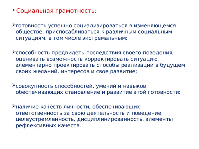 Социальная грамотность: готовность успешно социализироваться в изменяющемся обществе, приспосабливаться к различным социальным ситуациям, в том числе экстремальным; способность предвидеть последствия своего поведения, оценивать возможность корректировать ситуацию, элементарно проектировать способы реализации в будущем своих желаний, интересов и свое развитие; совокупность способностей, умений и навыков, обеспечивающих становление и развитие этой готовности; наличие качеств личности, обеспечивающих ответственность за свою деятельность и поведение, целеустремленность, дисциплинированность, элементы рефлексивных качеств. 