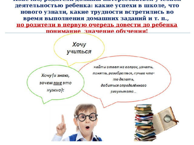 Конечно, родители должны интересоваться учебной деятельностью ребенка: какие успехи в школе, что нового узнали, какие трудности встретились во время выполнения домашних заданий и т. п.,  но родители в первую очередь довести до ребенка понимание значение обучения!   