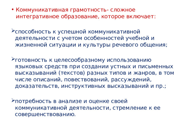 Коммуникативная грамотность- сложное интегративное образование, которое включает: способность к успешной коммуникативной деятельности с учетом особенностей учебной и жизненной ситуации и культуры речевого общения; готовность к целесообразному использованию языковых средств при создании устных и письменных высказываний (текстов) разных типов и жанров, в том числе описаний, повествований, рассуждений, доказательств, инструктивных высказываний и пр.; потребность в анализе и оценке своей коммуникативной деятельности, стремление к ее совершенствованию. 