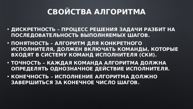 Свойства алгоритма Дискретность – процесс решения задачи разбит на последовательность выполняемых шагов. Понятность – алгоритм для конкретного исполнителя, должен включать команды, которые входят в систему команд исполнителя (СКИ). Точность – каждая команда алгоритма должна определять однозначное действие исполнителя. Конечность – исполнение алгоритма должно завершиться за конечное число шагов. 