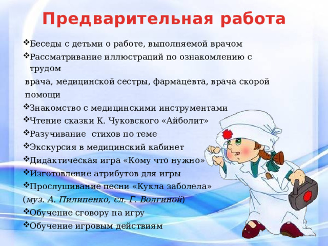 Предварительная работа Беседы с детьми о работе, выполняемой врачом Рассматривание иллюстраций по ознакомлению с трудом  врача, медицинской сестры, фармацевта, врача скорой  помощи Знакомство с медицинскими инструментами Чтение сказки К. Чуковского «Айболит» Разучивание стихов по теме Экскурсия в медицинский кабинет Дидактическая игра «Кому что нужно» Изготовление атрибутов для игры Прослушивание песни «Кукла заболела» ( муз. А. Пилипенко, сл. Г. Волгиной ) Обучение сговору на игру Обучение игровым действиям 