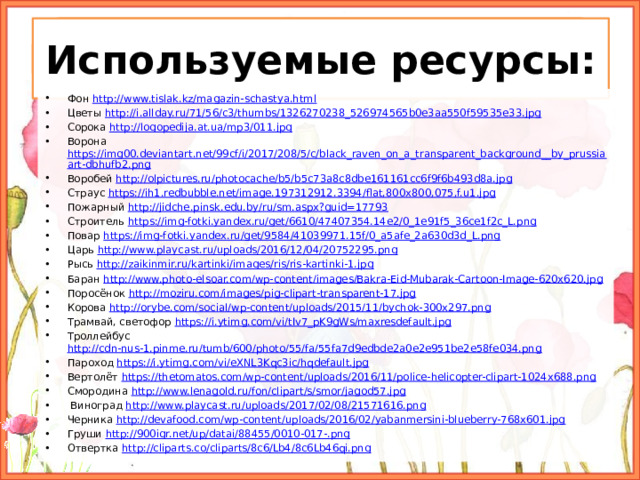 Используемые ресурсы: Фон http://www.tislak.kz/magazin-schastya.html Цветы http://i.allday.ru/71/56/c3/thumbs/1326270238_526974565b0e3aa550f59535e33.jpg Сорока http://logopedija.at.ua/mp3/011.jpg Ворона https://img00.deviantart.net/99cf/i/2017/208/5/c/black_raven_on_a_transparent_background__by_prussiaart-dbhufb2.png Воробей http://olpictures.ru/photocache/b5/b5c73a8c8dbe161161cc6f9f6b493d8a.jpg Страус https://ih1.redbubble.net/image.197312912.3394/flat,800x800,075,f.u1.jpg Пожарный http://jidche.pinsk.edu.by/ru/sm.aspx?guid=17793 Строитель https://img-fotki.yandex.ru/get/6610/47407354.14e2/0_1e91f5_36ce1f2c_L.png Повар https://img-fotki.yandex.ru/get/9584/41039971.15f/0_a5afe_2a630d3d_L.png Царь http://www.playcast.ru/uploads/2016/12/04/20752295.png Рысь http://zaikinmir.ru/kartinki/images/ris/ris-kartinki-1.jpg Баран http://www.photo-elsoar.com/wp-content/images/Bakra-Eid-Mubarak-Cartoon-Image-620x620.jpg Поросёнок http://moziru.com/images/pig-clipart-transparent-17.jpg Корова http://orybe.com/social/wp-content/uploads/2015/11/bychok-300x297.png Трамвай, светофор https://i.ytimg.com/vi/tIv7_pK9gWs/maxresdefault.jpg  Троллейбус http://cdn-nus-1.pinme.ru/tumb/600/photo/55/fa/55fa7d9edbde2a0e2e951be2e58fe034.png  Пароход https://i.ytimg.com/vi/eXNL3Kqc3ic/hqdefault.jpg  Вертолёт https://thetomatos.com/wp-content/uploads/2016/11/police-helicopter-clipart-1024x688.png Смородина http://www.lenagold.ru/fon/clipart/s/smor/jagod57.jpg  Виноград http://www.playcast.ru/uploads/2017/02/08/21571616.png Черника http://devafood.com/wp-content/uploads/2016/02/yabanmersini-blueberry-768x601.jpg Груши http://900igr.net/up/datai/88455/0010-017-.png Отвертка http://cliparts.co/cliparts/8c6/Lb4/8c6Lb46qi.png 