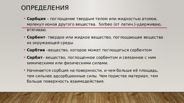 Определения Сорбция – поглощение твердым телом или жидкостью атомов, молекул ионов другого вещества. Sorbeo (от латин.)-удерживаю, втягиваю Сорбент - твердое или жидкое вещество, поглощающее вещества из окружающей среды Сорбтив –вещество, которое может поглощаться сорбентом Сорбат – вещество, поглощенное сорбентом и связанное с ним химическими или физическими силами. Начинается сорбция на поверхности, и чем больше её площадь, тем сильнее адсорбционные силы. Чем пористее материал, тем больше поверхность взаимодействия. 