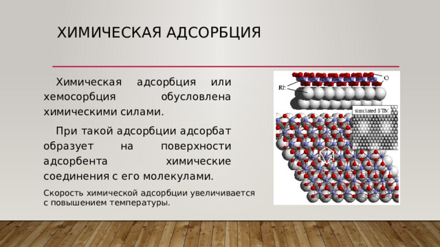 Химическая адсорбция Химическая адсорбция или хемосорбция обусловлена химическими силами. При такой адсорбции адсорбат образует на поверхности адсорбента химические соединения с его молекулами. Скорость химической адсорбции увеличивается с повышением температуры. 