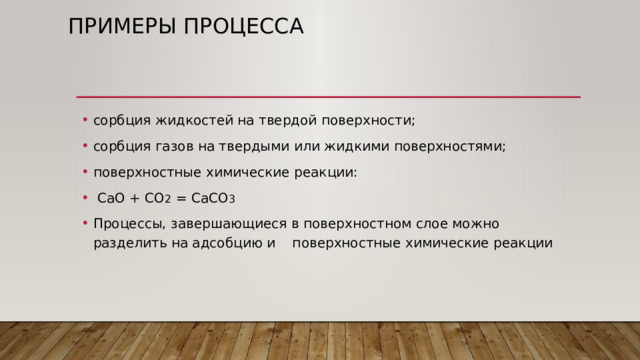 Примеры процесса сорбция жидкостей на твердой поверхности; сорбция газов на твердыми или жидкими поверхностями; поверхностные химические реакции:  CaO + CO 2 = CaCO 3 Процессы, завершающиеся в поверхностном слое можно разделить на адсобцию и поверхностные химические реакции 