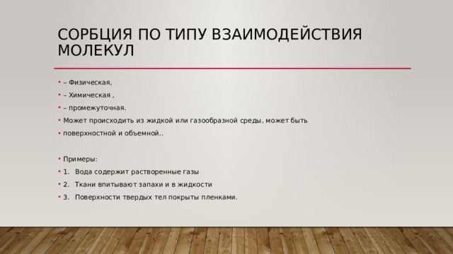 Сорбция по типу взаимодействия молекул – Физическая, – Химическая , – промежуточная. Может происходить из жидкой или газообразной среды, может быть поверхностной и объемной.. Примеры: 1.  Вода содержит растворенные газы 2.  Ткани впитывают запахи и в жидкости 3.  Поверхности твердых тел покрыты пленками. 