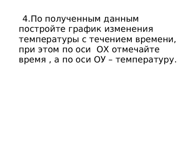  4.По полученным данным постройте график изменения температуры с течением времени, при этом по оси ОХ отмечайте время , а по оси ОУ – температуру. 