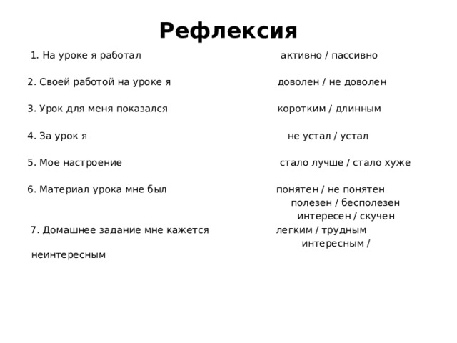 Рефлексия     1. На уроке я работал активно / пассивно 2. Своей работой на уроке я доволен / не доволен 3. Урок для меня показался коротким / длинным 4. За урок я не устал / устал 5. Мое настроение стало лучше / стало хуже 6. Материал урока мне был понятен / не понятен  полезен / бесполезен  интересен / скучен   7. Домашнее задание мне кажется легким / трудным   интересным / неинтересным   