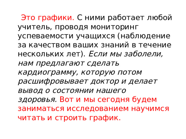   Это графики. С ними работает любой учитель, проводя мониторинг успеваемости учащихся (наблюдение за качеством ваших знаний в течение нескольких лет).  Если мы заболели, нам предлагают сделать кардиограмму, которую потом расшифровывает доктор и делает вывод о состоянии нашего здоровья.   Вот и мы сегодня будем заниматься исследованием научимся читать и строить график. 