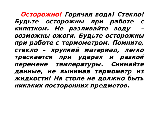  Осторожно! Горячая вода! Стекло! Будьте осторожны при работе с кипятком. Не разливайте воду – возможны ожоги. Будьте осторожны при работе с термометром. Помните, стекло – хрупкий материал, легко трескается при ударах и резкой перемене температуры. Снимайте данные, не вынимая термометр из жидкости! На столе не должно быть никаких посторонних предметов. 