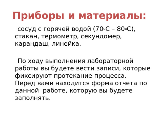 Приборы и материалы:   сосуд с горячей водой (70 о С – 80 о С), стакан, термометр, секундомер, карандаш, линейка.  По ходу выполнения лабораторной работы вы будете вести записи, которые фиксируют протекание процесса.  Перед вами находится форма отчета по данной работе, которую вы будете заполнять. 