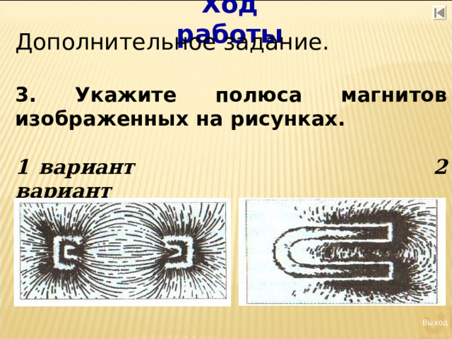 Ход работы Дополнительное задание. 3. Укажите полюса магнитов изображенных на рисунках.  1 вариант 2 вариант Выход 