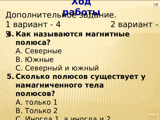 Ход работы Дополнительное задание. 1 вариант - 4 2 вариант - 5 Как называются магнитные полюса?  А. Северные  В. Южные  С. Северный и южный Сколько полюсов существует у намагниченного тела полюсов?  А. только 1  В. Только 2  С. Иногда 1, а иногда и 2 Выход 