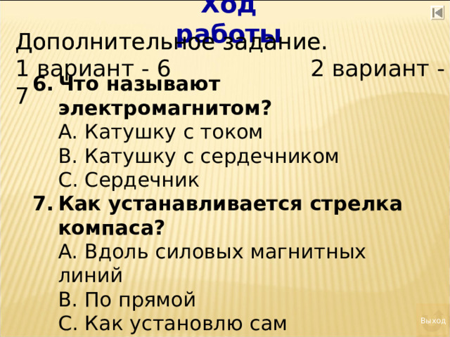 Ход работы Дополнительное задание. Дополнительное задание. 1 вариант - 6 2 вариант - 7 Что называют электромагнитом?  А. Катушку с током  В. Катушку с сердечником  С. Сердечник Как устанавливается стрелка компаса?  А. Вдоль силовых магнитных линий  В. По прямой  С. Как установлю сам Выход 