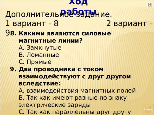 Ход работы Дополнительное задание. Дополнительное задание. 1 вариант - 8 2 вариант - 9 Какими являются силовые магнитные линии?  А. Замкнутые  В. Ломанные  С. Прямые Два проводника с током взаимодействуют с друг другом вследствие:  А. взаимодействия магнитных полей  В. Так как имеют разные по знаку электрические заряды  С. Так как параллельны друг другу Выход 