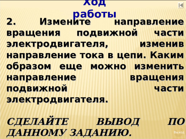 Ход работы 2. Измените направление вращения подвижной части электродвигателя, изменив направление тока в цепи. Каким образом еще можно изменить направление вращения подвижной части электродвигателя.  СДЕЛАЙТЕ ВЫВОД ПО ДАННОМУ ЗАДАНИЮ.  Выход 