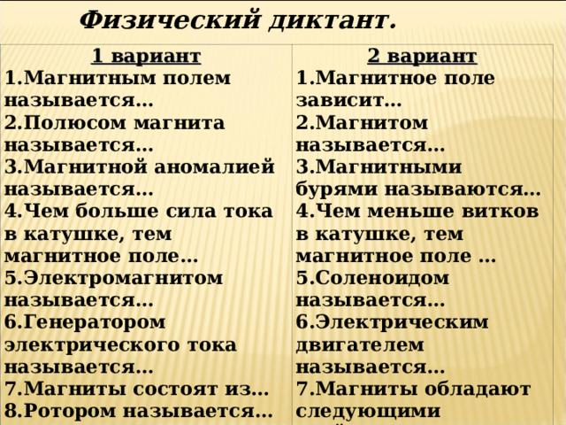 Физический диктант.   1 вариант 1.Магнитным полем называется… 2.Полюсом магнита называется… 3.Магнитной аномалией называется… 4.Чем больше сила тока в катушке, тем магнитное поле… 5.Электромагнитом называется… 6.Генератором электрического тока называется… 7.Магниты состоят из… 8.Ротором называется… 2 вариант 1.Магнитное поле зависит… 2.Магнитом называется… 3.Магнитными бурями называются… 4.Чем меньше витков в катушке, тем магнитное поле … 5.Соленоидом называется… 6.Электрическим двигателем называется… 7.Магниты обладают следующими свойствами: … 8. Статором 