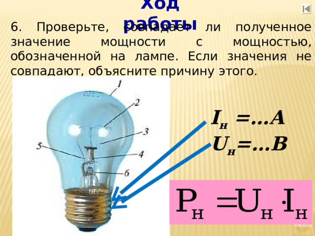 Ход работы 6. Проверьте, совпадает ли полученное значение мощности с мощностью, обозначенной на лампе. Если значения не совпадают, объясните причину этого.     I н = …А U н =…В  Выход 