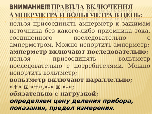 нельзя присоединять амперметр к зажимам источника без какого-либо приемника тока, соединенного последовательно с амперметром. Можно испортить амперметр; амперметр включают последовательно; нельзя присоединять вольтметр последовательно с потребителями. Можно испортить вольтметр; вольтметр включают параллельно; «+» к «+»,«-» к «-»; обязательно с нагрузкой; определяем цену деления прибора, показания, предел измерения .  