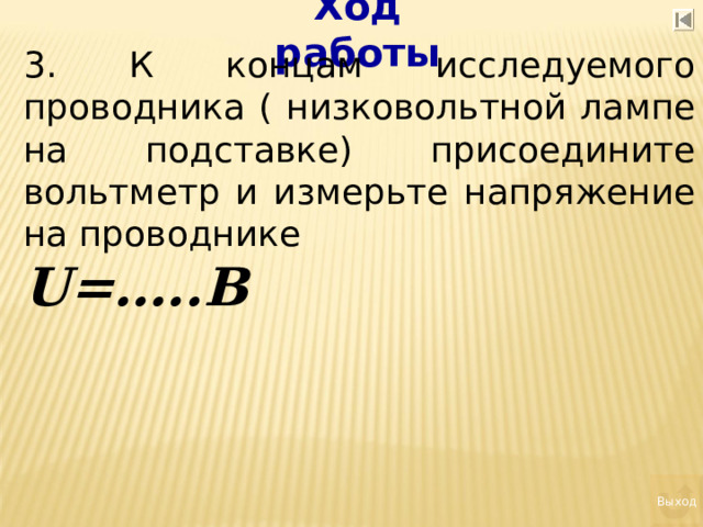 Ход работы 3. К концам исследуемого проводника ( низковольтной лампе на подставке) присоедините вольтметр и измерьте напряжение на проводнике U= …..В   Выход 