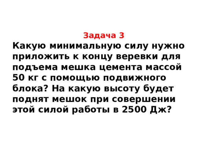 Задача 3 Какую минимальную силу нужно приложить к концу веревки для подъема мешка цемента массой 50 кг с помощью подвижного блока? На какую высоту будет поднят мешок при совершении этой силой работы в 2500 Дж?  Минимальная сила равна 250 Н. Мешок будет поднят на высоту 5 м.  