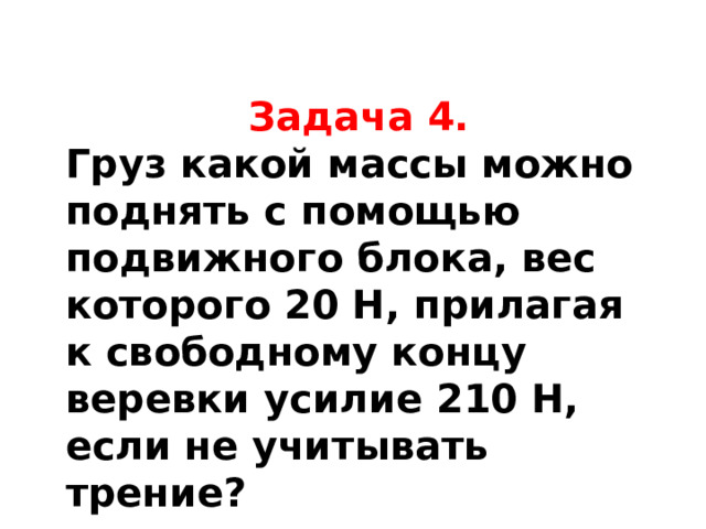 Задача 4. Груз какой массы можно поднять с помощью подвижного блока, вес которого 20 Н, прилагая к свободному концу веревки усилие 210 Н, если не учитывать трение?  Так как подвижный блок дает выигрыш в силе в 2 раза, то прилагая к свободному концу веревки усилие 210 Н, можно поднять груз общим весом 210 Н ⋅ 2 = 420 Н. Из них 20 Н составляет вес блока. Значит вес груза P=400 Н. Отсюда масса груза 40 кг.  