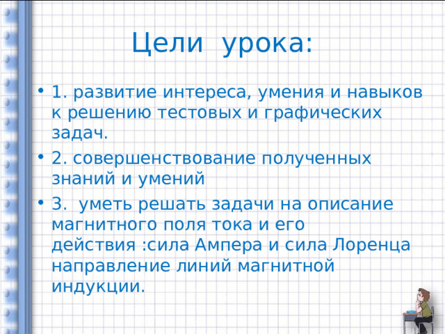 Цели урока: 1. развитие интереса, умения и навыков к решению тестовых и графических задач. 2. совершенствование полученных знаний и умений 3. уметь решать задачи на описание магнитного поля тока и его действия :сила Ампера и сила Лоренца направление линий магнитной индукции. 