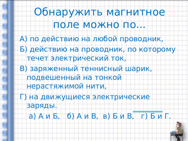 Обнаружить магнитное поле можно по... А) по действию на любой проводник, Б) действию на проводник, по которому течет электрический ток, В) заряженный теннисный шарик, подвешенный на тонкой нерастяжимой нити, Г) на движущиеся электрические заряды.  а) А и Б, б) А и В, в) Б и В, г) Б и Г. 