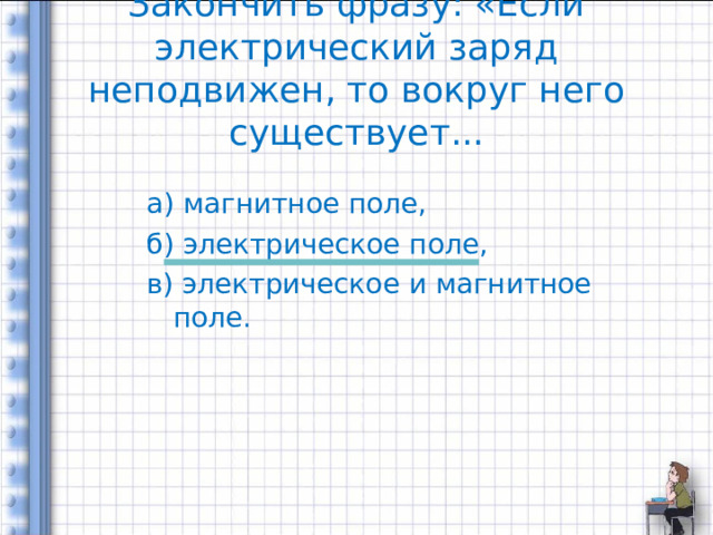 Закончить фразу: «Если электрический заряд неподвижен, то вокруг него существует... а) магнитное поле, б) электрическое поле, в) электрическое и магнитное поле. 