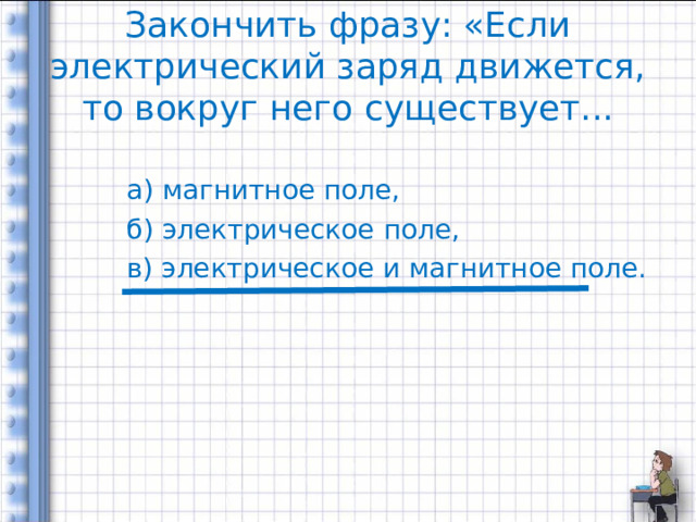 Закончить фразу: «Если электрический заряд движется, то вокруг него существует... а) магнитное поле, б) электрическое поле, в) электрическое и магнитное поле. 