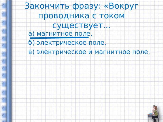 Закончить фразу: «Вокруг проводника с током существует... а) магнитное поле, б) электрическое поле, в) электрическое и магнитное поле. 