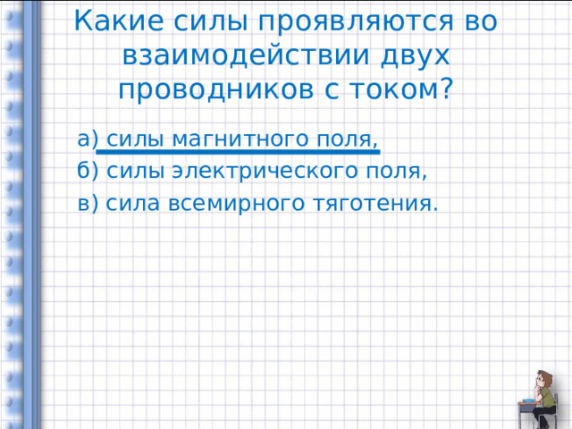 Какие силы проявляются во взаимодействии двух проводников с током? а) силы магнитного поля, б) силы электрического поля, в) сила всемирного тяготения. 