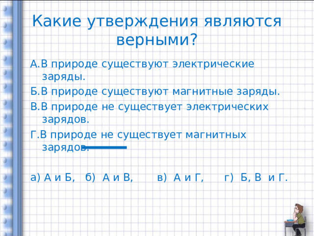 Какие утверждения являются верными? А.В природе существуют электрические заряды. Б.В природе существуют магнитные заряды. В.В природе не существует электрических зарядов. Г.В природе не существует магнитных зарядов. а) А и Б, б) А и В, в) А и Г, г) Б, В и Г. 