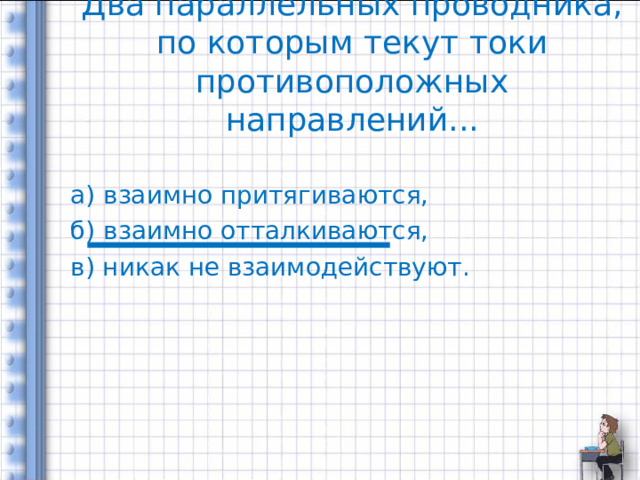 Два параллельных проводника, по которым текут токи противоположных направлений... а) взаимно притягиваются, б) взаимно отталкиваются, в) никак не взаимодействуют. 