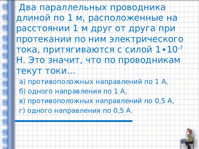     Два параллельных проводника длиной по 1 м, расположенные на расстоянии 1 м друг от друга при протекании по ним электрического тока, притягиваются с силой 1 ∙10 -7 Н. Это значит, что по проводникам текут токи... а) противоположных направлений по 1 А, б) одного направления по 1 А, в) противоположных направлений по 0,5 А, г) одного направления по 0,5 А. 